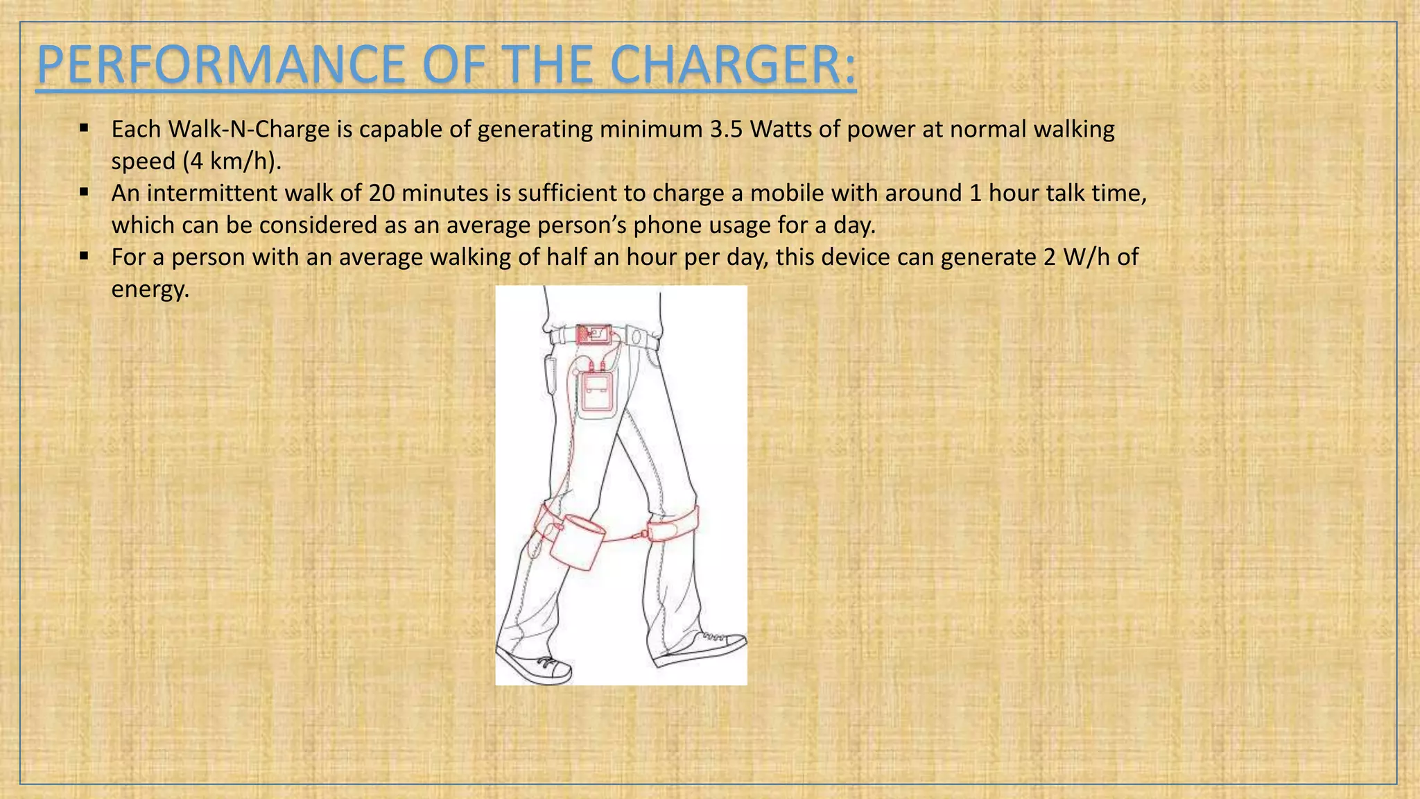 PERFORMANCE OF THE CHARGER:
 Each Walk-N-Charge is capable of generating minimum 3.5 Watts of power at normal walking
speed (4 km/h).
 An intermittent walk of 20 minutes is sufficient to charge a mobile with around 1 hour talk time,
which can be considered as an average person’s phone usage for a day.
 For a person with an average walking of half an hour per day, this device can generate 2 W/h of
energy.
 
