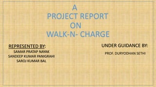 A
PROJECT REPORT
ON
WALK-N- CHARGE
REPRESENTED BY:
SAMAR PRATAP NAYAK
SANDEEP KUMAR PANIGRAHI
SAROJ KUMAR BAL
UNDER GUIDANCE BY:
PROF. DURYODHAN SETHI
 