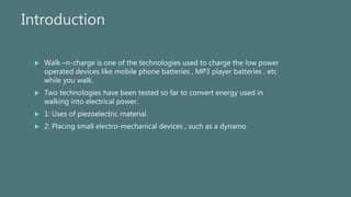 Introduction
 Walk –n-charge is one of the technologies used to charge the low power
operated devices like mobile phone b...