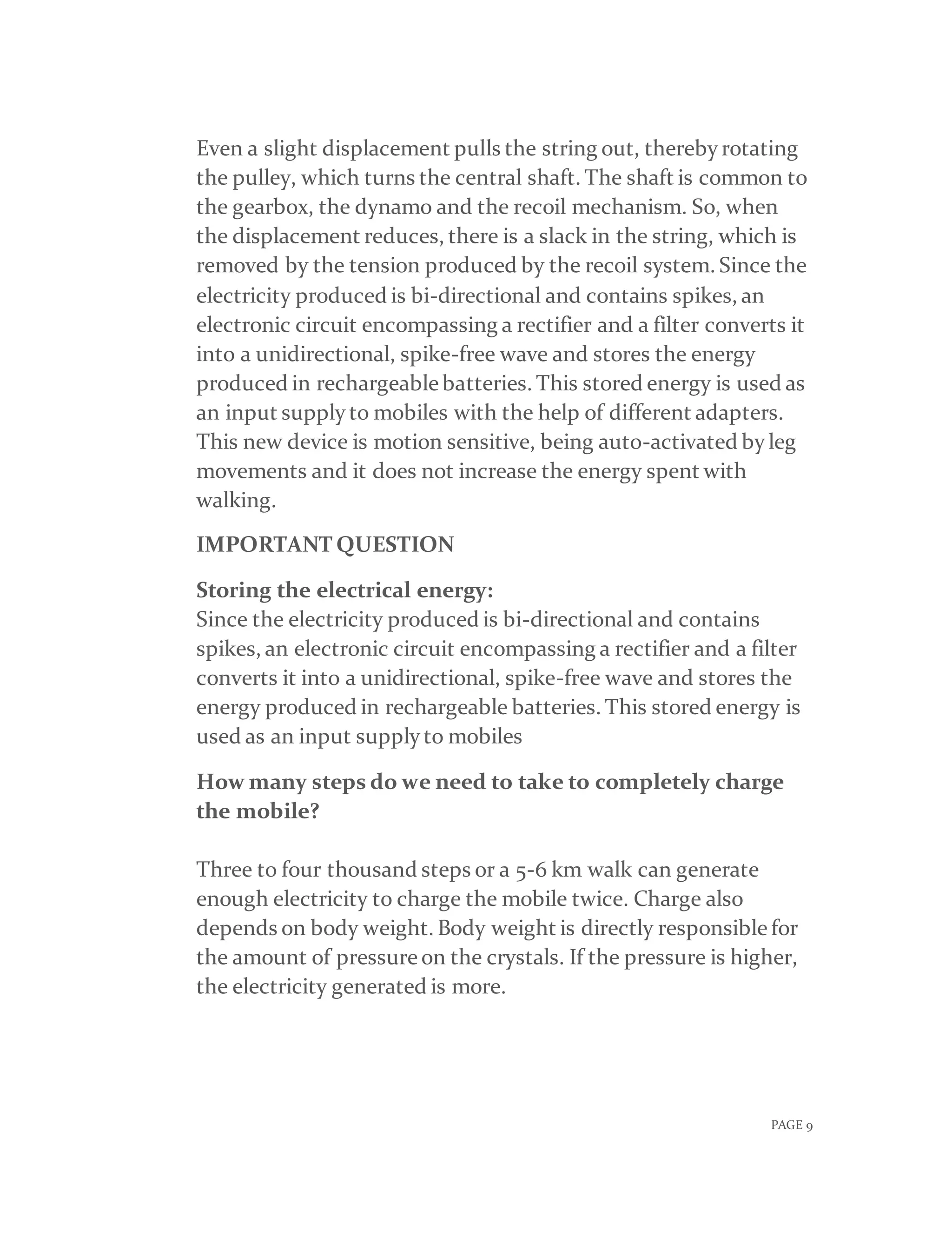 PAGE 9
Even a slight displacement pulls the string out, therebyrotating
the pulley, which turns the central shaft. The shaft is common to
the gearbox, the dynamo and the recoil mechanism. So, when
the displacement reduces, there is a slack in the string, which is
removed by the tension produced by the recoil system. Since the
electricity produced is bi-directional and contains spikes, an
electronic circuit encompassing a rectifier and a filter converts it
into a unidirectional, spike-free wave and stores the energy
produced in rechargeable batteries. This stored energy is used as
an input supplyto mobiles with the help of different adapters.
This new device is motion sensitive, being auto-activated byleg
movements and it does not increase the energy spent with
walking.
IMPORTANT QUESTION
Storing the electrical energy:
Since the electricity produced is bi-directional and contains
spikes, an electronic circuit encompassing a rectifier and a filter
converts it into a unidirectional, spike-free wave and stores the
energy produced in rechargeable batteries. This stored energy is
used as an input supplyto mobiles
How many steps do we need to take to completely charge
the mobile?
Three to four thousand steps or a 5-6 km walk can generate
enough electricity to charge the mobile twice. Charge also
depends on body weight. Body weight is directly responsible for
the amount of pressure on the crystals. If the pressure is higher,
the electricity generated is more.
 