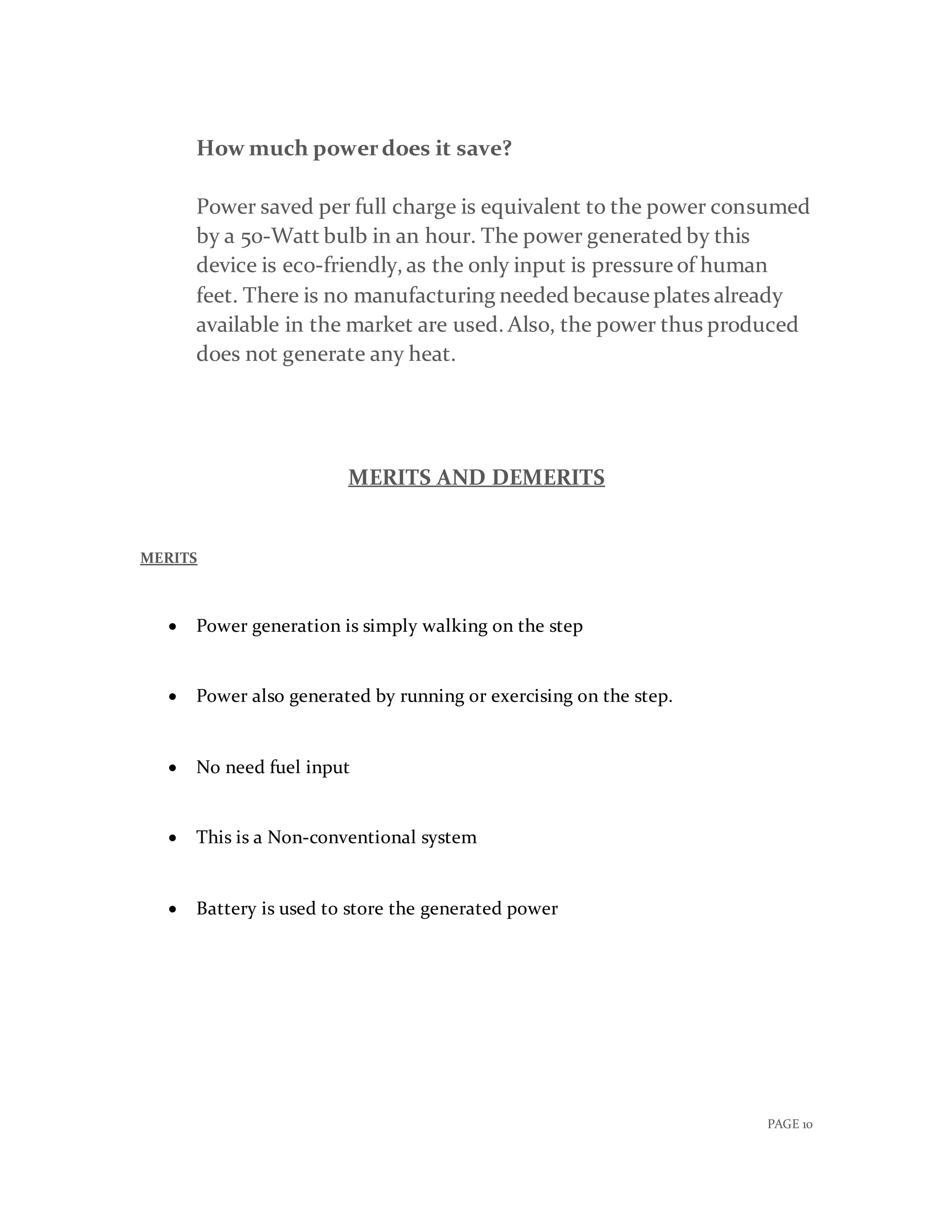 PAGE 10
How much powerdoes it save?
Power saved per full charge is equivalent to the power consumed
by a 50-Watt bulb in an hour. The power generated by this
device is eco-friendly, as the only input is pressure of human
feet. There is no manufacturing needed because plates already
available in the market are used. Also, the power thus produced
does not generate any heat.
MERITS AND DEMERITS
MERITS
 Power generation is simply walking on the step
 Power also generated by running or exercising on the step.
 No need fuel input
 This is a Non-conventional system
 Battery is used to store the generated power
 