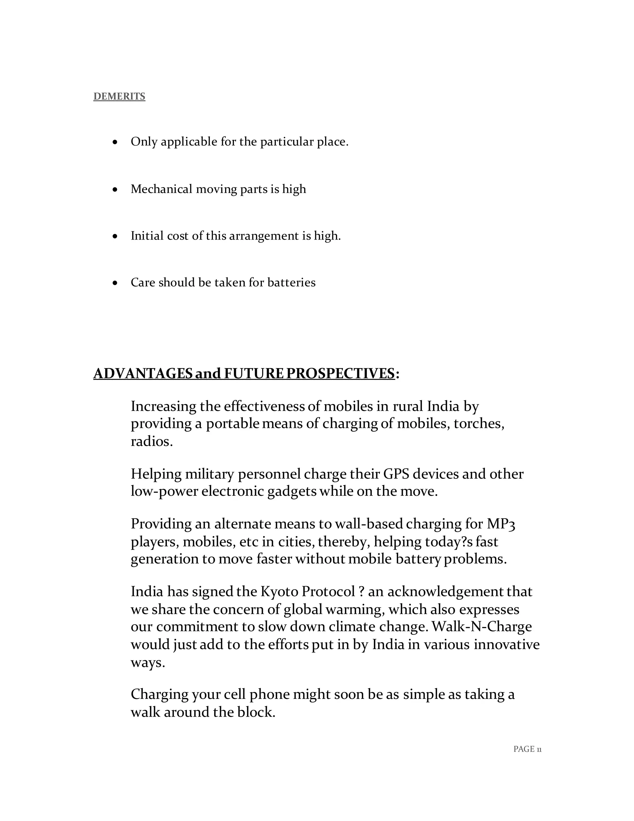PAGE 11
DEMERITS
 Only applicable for the particular place.
 Mechanical moving parts is high
 Initial cost of this arrangement is high.
 Care should be taken for batteries
ADVANTAGES and FUTUREPROSPECTIVES:
Increasing the effectiveness of mobiles in rural India by
providing a portable means of charging of mobiles, torches,
radios.
Helping military personnel charge their GPS devices and other
low-power electronic gadgets while on the move.
Providing an alternate means to wall-based charging for MP3
players, mobiles, etc in cities, thereby, helping today?s fast
generation to move faster without mobile batteryproblems.
India has signed the Kyoto Protocol ? an acknowledgement that
we share the concern of global warming, which also expresses
our commitment to slow down climate change. Walk-N-Charge
would just add to the efforts put in by India in various innovative
ways.
Charging your cell phone might soon be as simple as taking a
walk around the block.
 