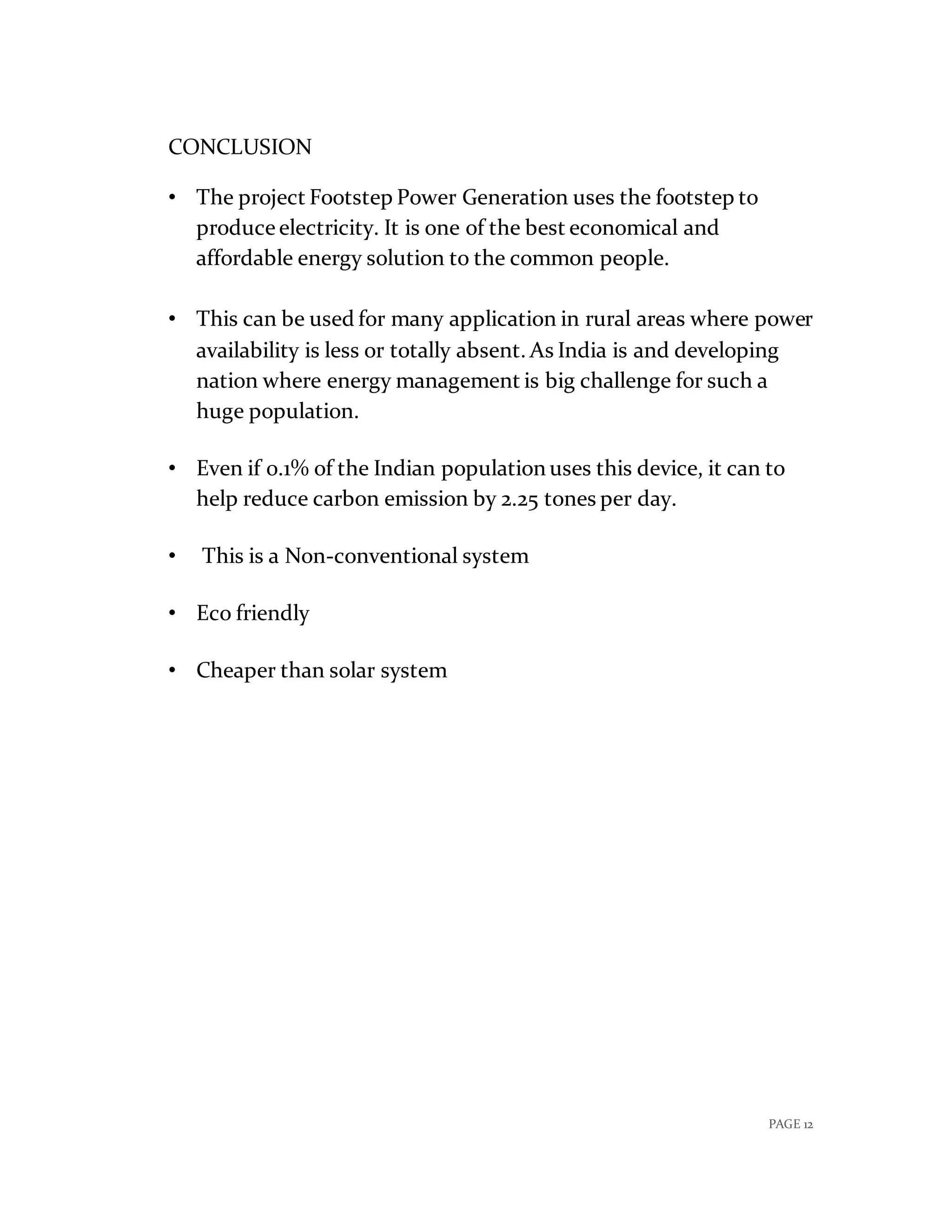 PAGE 12
CONCLUSION
• The project Footstep Power Generation uses the footstep to
produce electricity. It is one of the best economical and
affordable energy solution to the common people.
• This can be used for many application in rural areas where power
availability is less or totally absent. As India is and developing
nation where energy management is big challenge for such a
huge population.
• Even if 0.1% of the Indian population uses this device, it can to
help reduce carbon emission by 2.25 tones per day.
• This is a Non-conventional system
• Eco friendly
• Cheaper than solar system
 