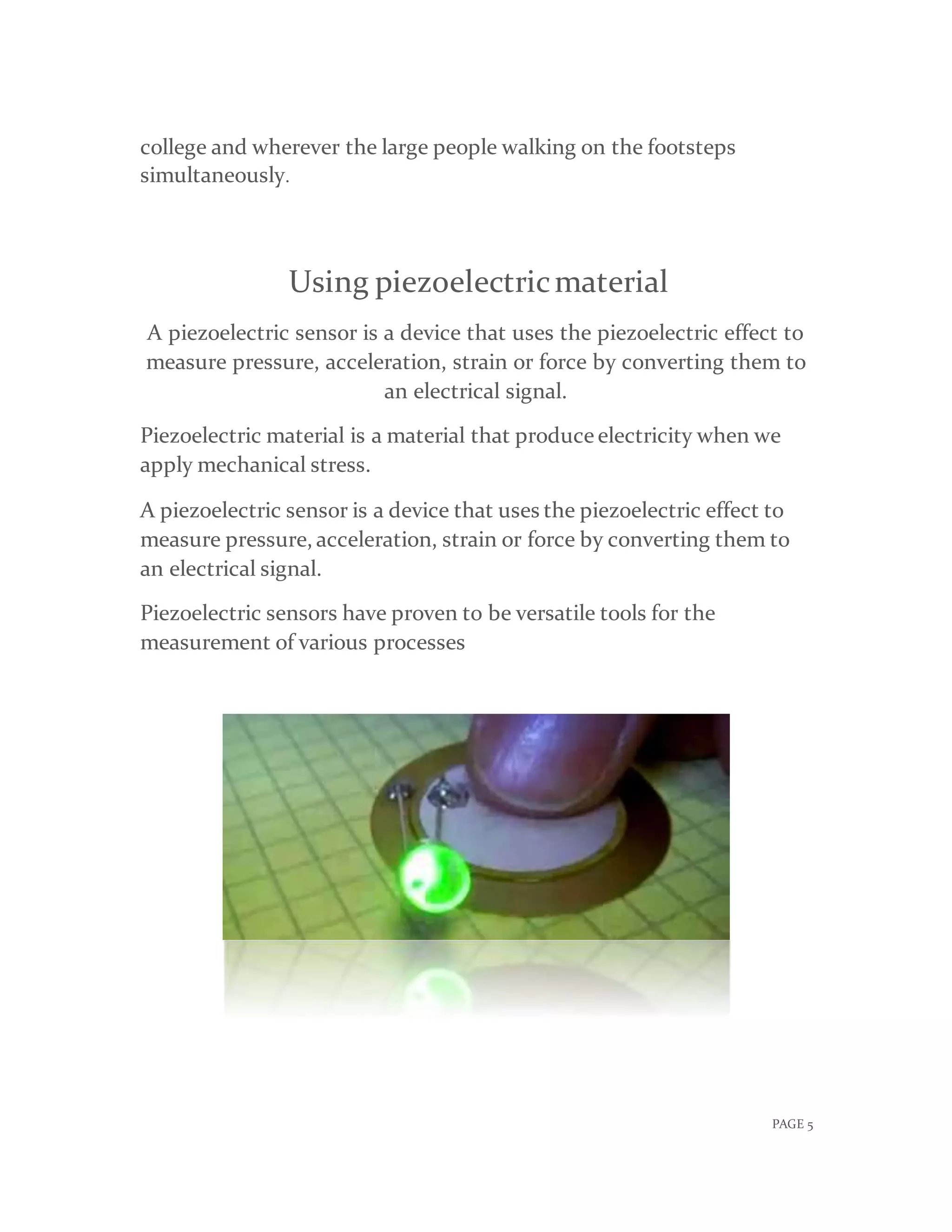 PAGE 5
college and wherever the large people walking on the footsteps
simultaneously.
Using piezoelectricmaterial
A piezoelectric sensor is a device that uses the piezoelectric effect to
measure pressure, acceleration, strain or force by converting them to
an electrical signal.
Piezoelectric material is a material that produce electricity when we
apply mechanical stress.
A piezoelectric sensor is a device that uses the piezoelectric effect to
measure pressure, acceleration, strain or force by converting them to
an electrical signal.
Piezoelectric sensors have proven to be versatile tools for the
measurement of various processes
 