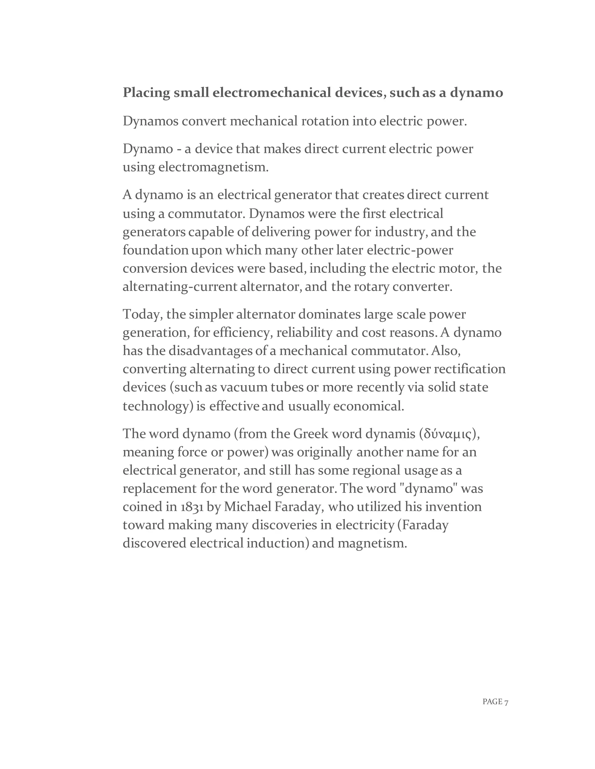 PAGE 7
Placing small electromechanical devices, such as a dynamo
Dynamos convert mechanical rotation into electric power.
Dynamo - a device that makes direct current electric power
using electromagnetism.
A dynamo is an electrical generator that creates direct current
using a commutator. Dynamos were the first electrical
generators capable of delivering power for industry, and the
foundation upon which many other later electric-power
conversion devices were based, including the electric motor, the
alternating-current alternator, and the rotary converter.
Today, the simpler alternator dominates large scale power
generation, for efficiency, reliability and cost reasons. A dynamo
has the disadvantages of a mechanical commutator. Also,
converting alternating to direct current using power rectification
devices (such as vacuum tubes or more recently via solid state
technology) is effective and usually economical.
The word dynamo (from the Greek word dynamis (δύναμις),
meaning force or power) was originally another name for an
electrical generator, and still has some regional usage as a
replacement for the word generator. The word "dynamo" was
coined in 1831 by Michael Faraday, who utilized his invention
toward making many discoveries in electricity(Faraday
discovered electrical induction) and magnetism.
 