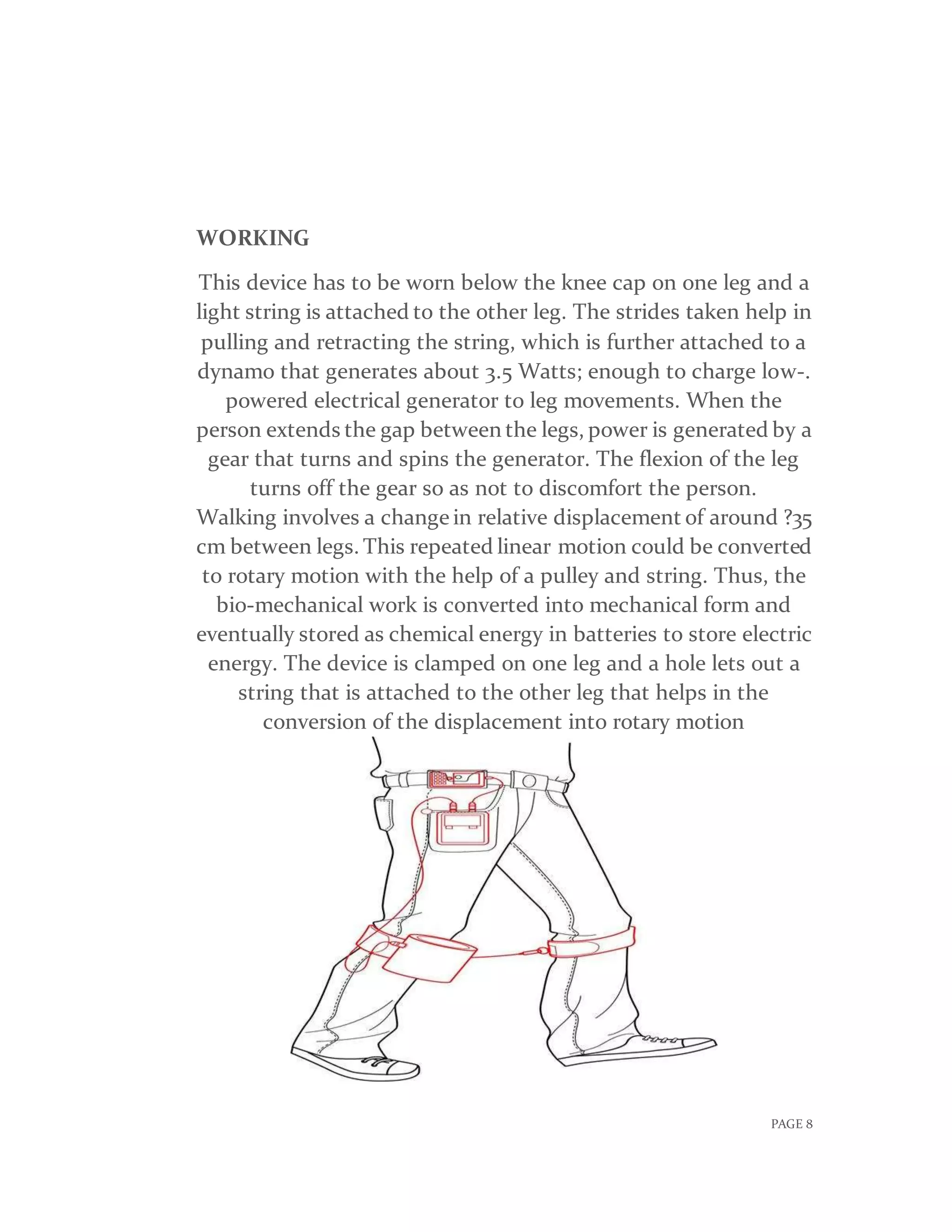 PAGE 8
WORKING
This device has to be worn below the knee cap on one leg and a
light string is attached to the other leg. The strides taken help in
pulling and retracting the string, which is further attached to a
dynamo that generates about 3.5 Watts; enough to charge low-.
powered electrical generator to leg movements. When the
person extends the gap between the legs, power is generated by a
gear that turns and spins the generator. The flexion of the leg
turns off the gear so as not to discomfort the person.
Walking involves a change in relative displacement of around ?35
cm between legs. This repeated linear motion could be converted
to rotary motion with the help of a pulley and string. Thus, the
bio-mechanical work is converted into mechanical form and
eventually stored as chemical energy in batteries to store electric
energy. The device is clamped on one leg and a hole lets out a
string that is attached to the other leg that helps in the
conversion of the displacement into rotary motion
 