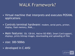  WALK Framework? Virtual machine that interprets and executes POSXML applications Controlsterminalhardware:  modem, serial ports, printer, display, flash memory, RAM,... Main features:  SSL 128-bit, Native ISO 8583, Smart Card support, displays, prints bitmap images, downloading and uploading of files size: 300-500kb developed in C ANSI 