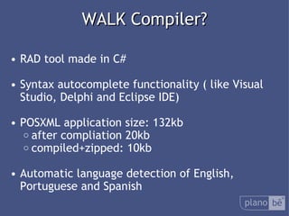  WALK Compiler? RAD tool made in C# Syntax autocomplete functionality ( like Visual Studio, Delphi and Eclipse IDE) POSXML application size: 132kb after compliation 20kb compiled+zipped: 10kb Automatic language detection of English, Portuguese and Spanish 