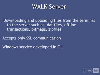 WALK Server Downloading and uploading files from the terminal to the server such as .dat files, offline transactions, bitmaps, zipfiles Accepts only SSL communication Windows service developed in C++ 