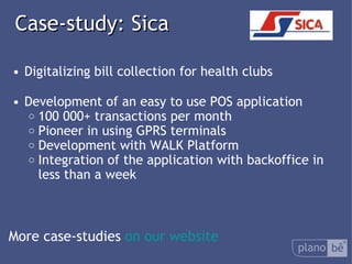  Case-study: Sica Digitalizing bill collection for health clubs Development of an easy to use POS application 100 000+ transactions per month Pioneer in using GPRS terminals Development with WALK Platform Integration of the application with backoffice in less than a week More case-studies  on our website 