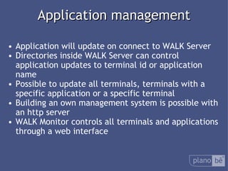  Application management Application will update on connect to WALK Server Directories inside WALK Server can control application updates to terminal id or application name Possible to update all terminals, terminals with a specific application or a specific terminal Building an own management system is possible with an http server WALK Monitor controls all terminals and applications through a web interface 