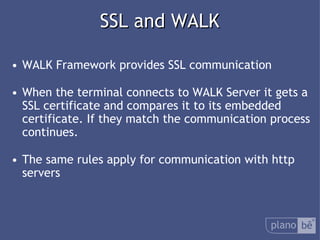  SSL and WALK WALK Framework provides SSL communication When the terminal connects to WALK Server it gets a SSL certificate and compares it to its embedded certificate.If they match the communication process continues. The same rules apply for communication with http servers 