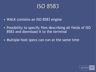  ISO 8583 WALK contains anISO 8583 engine Possibility to specify files describing all fields of ISO 8583 and download it to the terminal Multiple host specs can run at the same time 