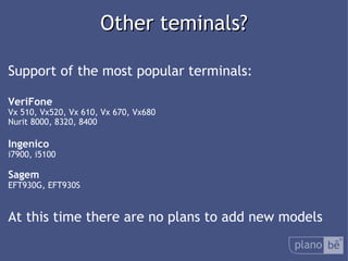  Other teminals? Support of the most popular terminals: VeriFone Vx 510, Vx520, Vx 610, Vx 670, Vx680 Nurit 8000, 8320, 8400 Ingenico i7900, i5100 Sagem EFT930G, EFT930S At this time there are no plans to add new models 