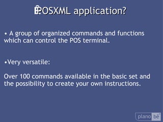  POSXML application? A group of organized commands and functions which can control the POS terminal. Very versatile: Over 100 commandsavailable in the basic set and the possibility to create your own instructions. 