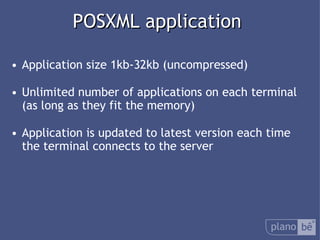 POSXML application Application size 1kb-32kb (uncompressed) Unlimited number of applications on each terminal (as long as they fit the memory) Application is updated to latest version each time the terminal connects to the server 