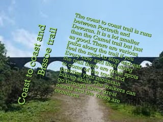 Coast to coast and Bissoe trail The coast to coast trail is runs between Portreth and Devoran. It is a lot smaller than the Camel trail but just as good. There are various pubs along the trail if you feel the need to stop and eat. Every now and then along the trail there are great spots to come of the track and practise your mountain biking skills. The walkers can go through some great woods and the views are excellent.  