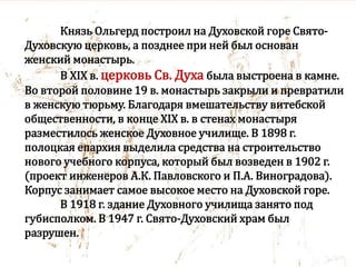 Князь Ольгерд построил на Духовской горе Свято-
Духовскую церковь, а позднее при ней был основан
женский монастырь.
В XIX в. церковь Св. Духа была выстроена в камне.
Во второй половине 19 в. монастырь закрыли и превратили
в женскую тюрьму. Благодаря вмешательству витебской
общественности, в конце XIX в. в стенах монастыря
разместилось женское Духовное училище. В 1898 г.
полоцкая епархия выделила средства на строительство
нового учебного корпуса, который был возведен в 1902 г.
(проект инженеров А.К. Павловского и П.А. Виноградова).
Корпус занимает самое высокое место на Духовской горе.
В 1918 г. здание Духовного училища занято под
губисполком. В 1947 г. Свято-Духовский храм был
разрушен.
 