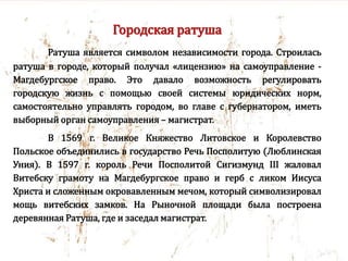 Городская ратуша
Ратуша является символом независимости города. Строилась
ратуша в городе, который получал «лицензию» на самоуправление -
Магдебургское право. Это давало возможность регулировать
городскую жизнь с помощью своей системы юридических норм,
самостоятельно управлять городом, во главе с губернатором, иметь
выборный орган самоуправления – магистрат.
В 1569 г. Великое Княжество Литовское и Королевство
Польское объединились в государство Речь Посполитую (Люблинская
Уния). В 1597 г. король Речи Посполитой Сигизмунд III жаловал
Витебску грамоту на Магдебургское право и герб с ликом Иисуса
Христа и сложенным окровавленным мечом, который символизировал
мощь витебских замков. На Рыночной площади была построена
деревянная Ратуша, где и заседал магистрат.
 