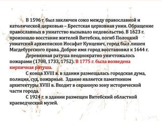 В 1596 г. был заключен союз между православной и
католической церковью – Брестская церковная уния. Обращение
православных в униатство вызывало недовольство. В 1623 г.
произошло восстание жителей Витебска, погиб Полоцкий
униатский архиепископ Иосафат Кунцевич, город был лишен
Магдебургского права. Доброе имя город восстановил к 1644 г.
Деревянная ратуша неоднократно уничтожалось
пожарами (1708, 1733, 1752). В 1775 г. была возведена
кирпичная ратуша.
С конца XVIII в. в здании размещалась городская дума,
полиция, суд, пожарные. Здание является памятником
архитектуры XVIII в. Входит в охранную зону исторической
части города.
С 1924 г. в здании размещен Витебский областной
краеведческий музей.
 