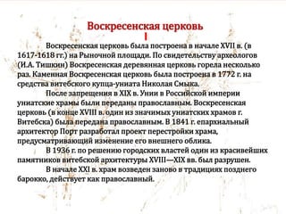 Воскресенская церковь
Воскресенская церковь была построена в начале XVII в. (в
1617-1618 гг.) на Рыночной площади. По свидетельству археологов
(И.А. Тишкин) Воскресенская деревянная церковь горела несколько
раз. Каменная Воскресенская церковь была построена в 1772 г. на
средства витебского купца-униата Николая Смыка.
После запрещения в XIX в. Унии в Российской империи
униатские храмы были переданы православным. Воскресенская
церковь (в конце XVIII в. один из значимых униатских храмов г.
Витебска) была передана православным. В 1841 г. епархиальный
архитектор Порт разработал проект перестройки храма,
предусматривающий изменение его внешнего облика.
В 1936 г. по решению городских властей один из красивейших
памятников витебской архитектуры XVIII—XIX вв. был разрушен.
В начале XXI в. храм возведен заново в традициях позднего
барокко, действует как православный.
 