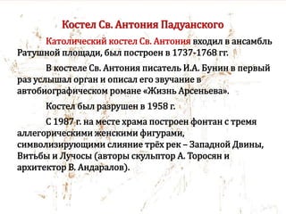 Костел Св. Антония Падуанского
Католический костел Св. Антония входил в ансамбль
Ратушной площади, был построен в 1737-1768 гг.
В костеле Св. Антония писатель И.А. Бунин в первый
раз услышал орган и описал его звучание в
автобиографическом романе «Жизнь Арсеньева».
Костел был разрушен в 1958 г.
С 1987 г. на месте храма построен фонтан с тремя
аллегорическими женскими фигурами,
символизирующими слияние трёх рек – Западной Двины,
Витьбы и Лучосы (авторы скульптор А. Торосян и
архитектор В. Андаралов).
 