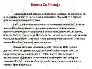 Костел Св. Иосифа
На площади Свободы, ранее Соборной площади до середины XX
в. возвышался костел Св. Иосифа, построен в 1716-1731 гг. в составе
комплекса монастыря иезуитов.
В XVII в. в Витебске появляются католические монахи. В самом
центре Витебска католики ордена иезуитов построили здания
иезуитского коллегиума и костел. В составе коллегиума были школа,
богатая библиотека, аптека. В костеле Св. Иосифа находилась фамильная
усыпальница князей Огинских. Несколько поколения князей Огинских
жили в Витебске, занимая высокие посты.
Монахи-иезуиты находились в Витебске до 1820 г., пока
деятельность их ордена в пределах Российской империи не была
запрещена указом Александра I. В XIX в. костел был передан в
православное ведомство, переосвящен в кафедральный собор Св.
Николая. В 1958 г. в целях «благоустройства и упорядочения центра
города» храм разобрали.
 