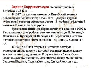 Здание Окружного суда было построено в
Витебске в 1883 г.
В 1917 г. в здании находился Витебский военно-
революционный комитет, в 1920-х гг. – Дворец труда и
губернский совет профсоюзов, затем – Витебский областной
комитет Компартии Белоруссии.
Художественный музей разместился в здании в 1992 г.
В коллекции музея работы русских живописцев И. Репина, И.
Левитана, А. Куинджи, В. Поленова, П. Верещагина, а также
витебских мастеров кисти и красок – Ю. Пэна, С. Юдовина и
др.
В 1897 г. Ю. Пэн открыл в Витебске частную
художественную школу, в которой воспитал целую плеяду
замечательных художников. Его учениками были: Осип
Цадкин, Лазарь Лисицкий, Марк Шагал, Оскар Мещанинов,
Соломон Юдовин, Полина Хентова, Давид Якерсон и др.
 