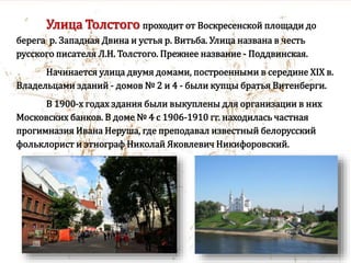 Улица Толстого проходит от Воскресенской площади до
берега р. Западная Двина и устья р. Витьба. Улица названа в честь
русского писателя Л.Н. Толстого. Прежнее название - Поддвинская.
Начинается улица двумя домами, построенными в середине XIX в.
Владельцами зданий - домов № 2 и 4 - были купцы братья Витенберги.
В 1900-х годах здания были выкуплены для организации в них
Московских банков. В доме № 4 с 1906-1910 гг. находилась частная
прогимназия Ивана Неруша, где преподавал известный белорусский
фольклорист и этнограф Николай Яковлевич Никифоровский.
 