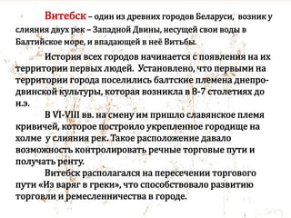 Витебск – один из древних городов Беларуси, возник у
слияния двух рек – Западной Двины, несущей свои воды в
Балтийское море, и впадающей в неё Витьбы.
История всех городов начинается с появления на их
территории первых людей. Установлено, что первыми на
территории города поселились балтские племена днепро-
двинской культуры, которая возникла в 8-7 столетиях до
н.э.
В VI-VIII вв. на смену им пришло славянское племя
кривичей, которое построило укрепленное городище на
холме у слияния рек. Такое расположение давало
возможность контролировать речные торговые пути и
получать ренту.
Витебск располагался на пересечении торгового
пути «Из варяг в греки», что способствовало развитию
торговли и ремесленничества в городе.
 