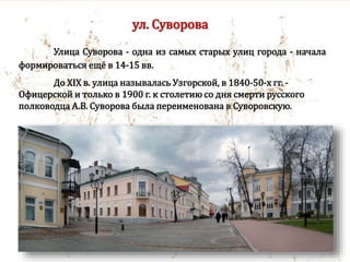 ул. Суворова
Улица Суворова - одна из самых старых улиц города - начала
формироваться ещё в 14-15 вв.
До XIX в. улица называлась Узгорской, в 1840-50-х гг. -
Офицерской и только в 1900 г. к столетию со дня смерти русского
полководца А.В. Суворова была переименована в Суворовскую.
 