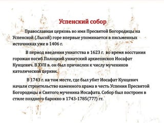 Успенский собор
Православная церковь во имя Пресвятой Богородицы на
Успенской (Лысой) горе впервые упоминается в письменных
источниках уже в 1406 г.
В период введения униатства в 1623 г. во время восстания
горожан погиб Полоцкий униатский архиепископ Иосафат
Кунцевич. В XVII в. он был причислен к числу мучеников
католической церкви.
В 1743 г. на том месте, где был убит Иосафат Кунцевич
начали строительство каменного храма в честь Успения Пресвятой
Богородицы и Святого мученика Иосафата. Собор был построен в
стиле позднего барокко в 1743-1785(77?) гг.
 