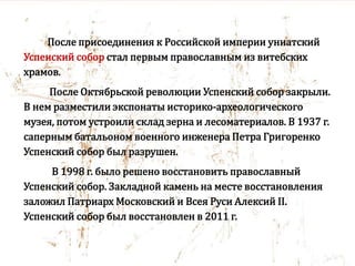 После присоединения к Российской империи униатский
Успенский собор стал первым православным из витебских
храмов.
После Октябрьской революции Успенский собор закрыли.
В нем разместили экспонаты историко-археологического
музея, потом устроили склад зерна и лесоматериалов. В 1937 г.
саперным батальоном военного инженера Петра Григоренко
Успенский собор был разрушен.
В 1998 г. было решено восстановить православный
Успенский собор. Закладной камень на месте восстановления
заложил Патриарх Московский и Всея Руси Алексий II.
Успенский собор был восстановлен в 2011 г.
 