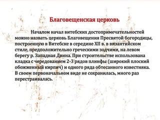 Благовещенская церковь
Началом начал витебских достопримечательностей
можно назвать церковь Благовещения Пресвятой богородицы,
построенную в Витебске в середине XII в. в византийском
стиле, предположительно греческими зодчими, на левом
берегу р. Западная Двина. При строительстве использована
кладка с чередованием 2-3 рядов плинфы (широкий плоский
обожженный кирпич) и одного ряда обтесанного известняка.
В своем первоначальном виде не сохранилась, много раз
перестраивалась.
 