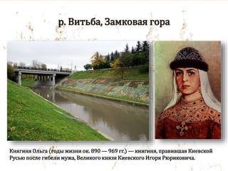 р. Витьба, Замковая гора
Княгиня Ольга (годы жизни ок. 890 — 969 гг.) — княгиня, правившая Киевской
Русью после гибели мужа, Великого князя Киевского Игоря Рюриковича.
 