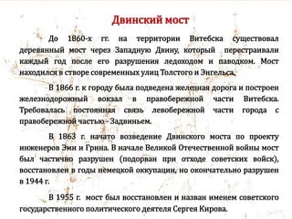Двинский мост
До 1860-х гг. на территории Витебска существовал
деревянный мост через Западную Двину, который перестраивали
каждый год после его разрушения ледоходом и паводком. Мост
находился в створе современных улиц Толстого и Энгельса.
В 1866 г. к городу была подведена железная дорога и построен
железнодорожный вокзал в правобережной части Витебска.
Требовалась постоянная связь левобережной части города с
правобережной частью - Задвиньем.
В 1863 г. начато возведение Двинского моста по проекту
инженеров Эми и Грина. В начале Великой Отечественной войны мост
был частично разрушен (подорван при отходе советских войск),
восстановлен в годы немецкой оккупации, но окончательно разрушен
в 1944 г.
В 1955 г. мост был восстановлен и назван именем советского
государственного политического деятеля Сергея Кирова.
 