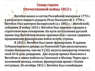 Сквер героев
Отечественной войны 1812 г.
Витебск вошел в состав Российской империи в 1772 г.
в результате первого раздела Речи Посполитой. С 1796 г.
Витебск стал центром Белорусской (а с 1802 г. – Витебской)
губернии. В войну 1812 г. Витебск был важным городом в
стратегическом отношении. На пути отступления русской
армии под Витебском велись крупные бои с целью сдержать
продвижение французских войск вглубь страны.
В 1812 г. Витебск был занят французами. В здании
Губернаторского дворца на Успенской Горе располагалась
ставка Наполеона, там же 3 (15) августа император отметил
свой 43-й день рождения. Две недели провел Наполеон в
Витебске и повел войска на Смоленск и Москву. Через два с
половиной месяца, осенью, французская армия с боями
отступала. 26 октября 1812 г. Витебск был освобожден.
 