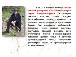 В 1912 г. Витебск посетил пионер
цветной фотографии в Российской империи
Сергей Прокудин-Горский. Он изобрел
цветные пластины через которые
фотографировал самые красивые и
значимые места, памятники архитектуры
России. При наложении изображений,
сделанных через цветные пластины,
получалось правдиво передать цвет.
Фотографии Сергей Прокудин-Горский
показывал царской семье. В Витебске
Прокудин-Горский сделал панорамные
фотографии города и сфотографировал
Успенский собор.
 