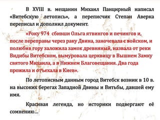 В XVIII в. мещанин Михаил Панцирный написал
«Витебскую летопись», а переписчик Степан Аверка
переписал и дополнил документ.
«Року 974 сбивши Ольга ятвингов и печингов и,
после переправы через раку Двина, заночевала с войском, и
полюбив гору заложила замок древняный, назвала от реки
Видибы Витебском, вымуровала церквицу в Вышнем Замку
святого Михаила, а в Нижнем Благовещания. Два года
прожила и отъехала в Киев».
По летописным данным город Витебск возник в 10 в.
на высоких берегах Западной Двины и Витьбы, давшей ему
имя.
Красивая легенда, но историки подвергают её
сомнению…
 