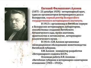 Евгений Филиппович Алонов
(1875 - 23 декабря 1929) - ветеринарный врач,
один из организаторов ветеринарного дела в
Белоруссии, первый ректор Белорусского
государственного ветеринарного института.
В 1913 г. организовал в Витебске первую
в Белоруссии ветеринарную лабораторию,
способствовал созданию Витебского
ботанического сада, музея анатомии,
орнитологии и энтомологии , ветеринарно-
зоологического музея.
В 1914 г. Е.Ф. Алонов организовал
экспедиционное обследование животноводства
Витебской губернии.
Е.Ф. Алонов - инициатор разработки
«Ветеринарного кодекса БССР».
Основная работа Е.Ф. Алонова -
«Витебская губерния в ветеринарно-санитарном
отношении (1903—1910)».
 