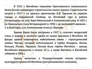 В 1912 г. Витебское отделение Крестьянского поземельного
банка России инициирует строительство нового здания. Строительство
начали в 1913 г. по проекту архитектора К.К. Тарасова на окраине
города, в Задунавской Слободе, на Кстовской горе в районе
Гуторовщины на углу Ново-Никольской и Алексеевской улиц. В 1925 г.
ул. Никольская стала Ветеринарной (с 1950 г. до настоящего времени –
1-я Доватора), а ул. Алексеевская стала ул. Баумана.
Здание банка было построено в 1917 г., сочетает неорусский
стиль и модерн и является одним из самых красивых в Витебске. На
фасаде здания сохранилось майоликовое панно – геральдический
символ Погоня, который использовался в гербах Беларуси, Литвы,
Польши, России, Украины. Погоня была гербом Витебска – центра
Витебского воеводства в начале 16 в., а также Витебска и Витебской
губернии в 1856 г.
Здание включено в Государственный список историко-
культурных ценностей Витебска (республиканского значения).
 