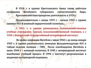 В 1918 г. в здании Крестьянского банка также работали
сотрудники Витебского губернского статистического бюро.
Крестьянский банк прекратил деятельность в 1919 г.
Предположительно с конца 1919 г. - начала 1920 г. здание
занимал 953-й военный хирургический госпиталь.
С 1921 г. в здании размещались сельскохозяйственные
учебные учреждения. Сначала сельскохозяйственный техникум, а с
1924 г. Белорусский государственный ветеринарный институт.
Во время оккупации Витебска с июля 1942 г. до конца января
1943 г. в здании располагались немецкая фельдкомендатура 815 и
тайная полевая полиция – ГФП. После освобождения Витебска в
июне 1944 г. – военный госпиталь. В 1945 г. ветеринарный институт
возобновил учебный процесс. В 1994 г. институт реорганизован в
академию ветеринарной медицины.
 