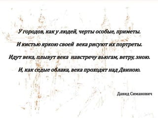 У городов, как у людей, черты особые, приметы.
И кистью яркою своей века рисуют их портреты.
Идут века, плывут века навстречу вьюгам, ветру, зною.
И, как седые облака, века проходят над Двиною.
Давид Симанович
 