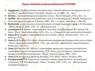 Книги о Витебске из фонда библиотеки УО ВГАВМ
 Адраджэнне / Віцебскі абласны выканаўчы камітэт, Віцебскі абласны Савет дэпутатаў ; аўт.
праекта: А. Ацясаў, П. Южык, У. Полаўцаў. - Віцебск : [б. и.], 2000. - 35 с. : фот.
 Витебск : альбом на белорусском и русском языках. - Минск : Беларусь, 1966. - 53 л. : ил.
 Витебск : энциклопедический справочник / ред. И. П. Шамякин [и др.]. - Минск : Белорусская
Советская Энциклопедия им. П. Бровки, 1988. - 407 с. : ил, фото. - Библиогр.: с. 404-406.
 Віцебшчына : назвы населеных пунктаў паводле легендаў i паданняў / склад. А. М. Ненадавец.
- Мінск : Беларусь, 2000. - 478 с : іл. - (Мой родны кут).
 Гальпяровіч, Н. Я. Віцебск - горад майстроў і мастакоў / Н. Я. Гальпяровіч, Н. Г. Ваніна, Т. М.
Сівец. - Мінск : Пачатковая школа, 2013. - 95 с. : іл. - (Гарады і гістарычныя мясціны Беларусі).
 Кiшык, Ю. Н. Панарама старога Віцебска / Ю. Н. Кiшык. - Мiнск : Полымя, 1995. - 135 с. : iл. -
Бiблiягр.: с.135.
 Левко, О. Н. Витебск / О. Н. Левко ; Национальная академия наук Беларуси, Институт истории.
- Минск : Беларуская навука, 2010. - 335 с. : рис., фото.цв. - (Древнейшие города Беларуси). -
Библиогр.: с. 325-335.
 Левко, О. Н. Витебск XIV - XVIII вв. : стратиграфия, хронология, социально-историческая
топография и технология производства / О. Н. Левко ; ред. В. А. Булкин ; Академия наук
Белорусской ССР, Институт истории. - Минск : Наука и техника, 1984. - 120 с.
 Левко, О. Н. Экскурсия по древнему Витебску / О. Н. Левко. - Минск : Полымя, 1984.
 Никифоровский, Н. Я. Странички из недавней старины города Витебска : воспоминания
старожила / Н. Я. Никифоровский. - Минск : Полымя, 1995. - 149 с. : ил. - (Литературные
памятники Беларуси).
 