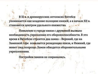 В XI в. в древнерусских летописях Витебск
упоминается как владение полоцких князей, а в начале XII в.
становится центром удельного княжества.
Появление в городе князя с дружиной вызвало
необходимость укрепления его обороноспособности. В это
время в Витебске строятся два замка – Верхний, где на
Замковой горе появляется резиденция князя, и Нижний, где
живет люд попроще. Замки обводятся оборонительными
укреплениями.
Постройки замков не сохранились.
 