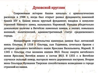 Духовской круглик
Современная история башни началась с археологических
раскопок в 1984 г., когда был открыт развал фундамента каменной
башни XIV в. Башня имела круглый фундамент, входила в комплекс
строений Нижнего замка, называлась Нарожной. Находка убедительно
доказывала наличие в Витебске каменных замков, а значит, повышала
военный, политический, административный статус средневекового
города.
Инициатором строительства каменных замков был литовский
князь Ольгерд. В 1318 г. Ольгерд, сын Гедимина, сочетался браком с
дочерью удельного витебского князя Ярослава Васильевича, Марией. В
1345 г. Ольгерд стал великим князем ВКЛ. После смерти витебского
князя Ярослава Витебск вошел в состав ВКЛ. В 1355 г. в Витебске
случился сильный пожар, выгорело много деревянных построек. Вторая
жена Ольгерда Иулиания Тверская способствовала возведению в городе
строений из камня.
 