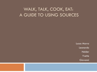 WALK, TALK, COOK, EAT:  A GUIDE TO  USING SOURCES Lucas Marra Leonardo Helder Yvette Giovanni 