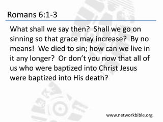 Romans 6:1-3
What shall we say then? Shall we go on
sinning so that grace may increase? By no
means! We died to sin; how can we live in
it any longer? Or don’t you now that all of
us who were baptized into Christ Jesus
were baptized into His death?
www.networkbible.org
 