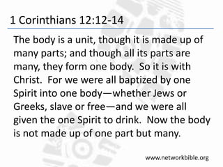 1 Corinthians 12:12-14
The body is a unit, though it is made up of
many parts; and though all its parts are
many, they form one body. So it is with
Christ. For we were all baptized by one
Spirit into one body—whether Jews or
Greeks, slave or free—and we were all
given the one Spirit to drink. Now the body
is not made up of one part but many.
www.networkbible.org
 