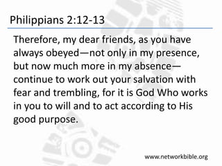 Philippians 2:12-13
Therefore, my dear friends, as you have
always obeyed—not only in my presence,
but now much more in my absence—
continue to work out your salvation with
fear and trembling, for it is God Who works
in you to will and to act according to His
good purpose.
www.networkbible.org
 